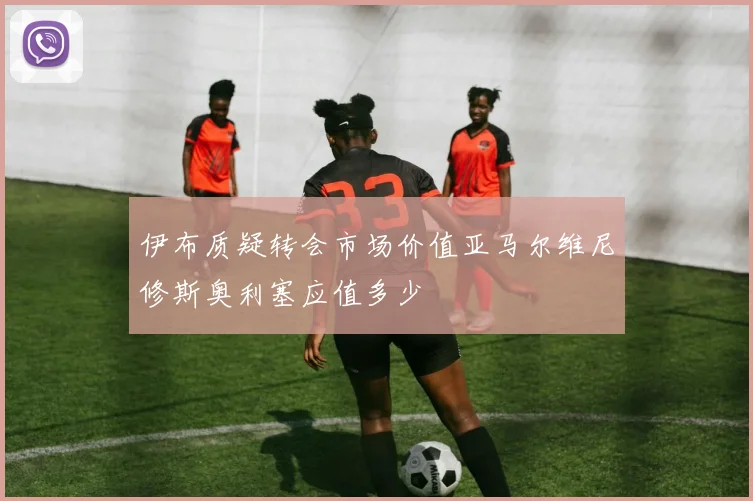 伊布质疑转会市场价值亚马尔维尼修斯奥利塞应值多少